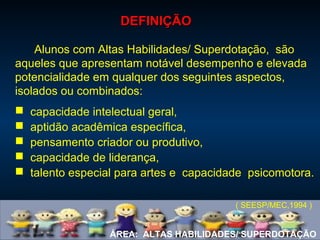 ÁREA: ALTAS HABILIDADES/ SUPERDOTAÇÃO
Alunos com Altas Habilidades/ Superdotação, são
aqueles que apresentam notável desempenho e elevada
potencialidade em qualquer dos seguintes aspectos,
isolados ou combinados:
 capacidade intelectual geral,
 aptidão acadêmica específica,
 pensamento criador ou produtivo,
 capacidade de liderança,
 talento especial para artes e capacidade psicomotora.
( SEESP/MEC,1994 )
DEFINIÇÃODEFINIÇÃO
 