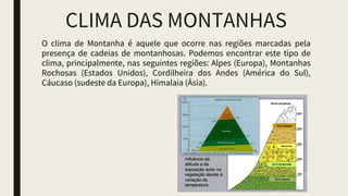 CLIMA DAS MONTANHAS
O clima de Montanha é aquele que ocorre nas regiões marcadas pela
presença de cadeias de montanhosas. Podemos encontrar este tipo de
clima, principalmente, nas seguintes regiões: Alpes (Europa), Montanhas
Rochosas (Estados Unidos), Cordilheira dos Andes (América do Sul),
Cáucaso (sudeste da Europa), Himalaia (Ásia).
 