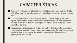 CARACTERÍSTICAS
■ A umidade relativa do ar é bem elevada no lado em que bate o vento: de 80 a
90%. Já no lado em que não ocorre a incidência de vento, ela cai para cerca de
40%.
■ O índice pluviométrico varia de acordo com a localização geográfica. Em
regiões equatoriais e tropicais costuma chover entre 1500 e 2000 milímetros
por ano. Já em áreas de clima subtropical os índices ficam entre 300 e 1000
milímetros por ano.
■ Nas áreas da montanha acima de dois mil metros de altitude, há presença de
gelo durante o ano todo. Nestas áreas, as temperaturas são baixíssimas, o ar é
rarefeito (pouca quantidade de oxigênio) e quase não há presença de
vegetação ou vida animal.
 