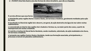 1) (FUVEST) Esta foto ilustra uma das formas do relevo brasileiro, que são as chapadas.
É correto afirmar que essa forma de relevo está
a) distribuída pelas regiões Norte e Centro-Oeste, em terrenos cristalinos, geralmente moldados pela ação
do vento.
b) localizada no litoral da região Sul e decorre, em geral, da ação destrutiva da água do mar sobre rochas
sedimentares.
c) concentrada no interior das regiões Sul e Sudeste e formou-se, na maior parte dos casos, a partir do
intemperismo de rochas cristalinas.
d) restrita a trechos do litoral Norte-Nordeste, sendo resultante, sobretudo, da ação modeladora da chuva,
em terrenos cristalinos.
e) presente nas regiões Centro-Oeste e Nordeste, tendo sua formação associada, principalmente, a
processos erosivos em planaltos sedimentares.
 