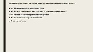 2)(OSEC) O deslocamento das massas de ar, que dão origem aos ventos, se faz sempre:
a) das áreas mais elevadas para as mais baixas.
b) das áreas de temperaturas mais altas para as de temperatura mais baixa.
c) das áreas de alta pressão para as de baixa pressão.
d) das áreas mais úmidas para as mais secas.
e) de oeste para leste.
 