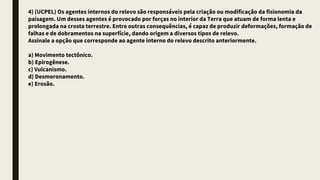 4) (UCPEL) Os agentes internos do relevo são responsáveis pela criação ou modificação da fisionomia da
paisagem. Um desses agentes é provocado por forças no interior da Terra que atuam de forma lenta e
prolongada na crosta terrestre. Entre outras consequências, é capaz de produzir deformações, formação de
falhas e de dobramentos na superfície, dando origem a diversos tipos de relevo.
Assinale a opção que corresponde ao agente interno do relevo descrito anteriormente.
a) Movimento tectônico.
b) Epirogênese.
c) Vulcanismo.
d) Desmoronamento.
e) Erosão.
 