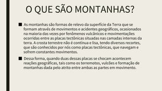 O QUE SÃO MONTANHAS?
■ As montanhas são formas de relevo da superfície da Terra que se
formam através de movimentos e acidentes geográficos, ocasionados
na maioria das vezes por fenômenos vulcânicos e movimentações
ocorridas entre as placas tectônicas situadas nas camadas internas da
terra. A crosta terrestre não é contínua e lisa, tendo diversos recortes,
que são conhecidos por nós como placas tectônicas, que navegam e
sofrem constantes movimentos.
■ Dessa forma, quando duas dessas placas se chocam acontecem
reações geográficas, tais como os terremotos, vulcões e formação de
montanhas dada pelo atrito entre ambas as partes em movimento.
 