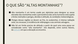 O QUE SÃO “ALTAS MONTANHAS”?
■ Alta montanha é um termo usado por alpinistas para designar as zonas
elevadas das montanhas onde a permanência dos seres humanos está sujeita
a fortes restrições e perigos, devidas à altitude, às condições meteorológicas.
■ Perigos dessas regiões se devem ao frio, às avalanches, à intensa radiação
solar, às crevasses, à incidência de relâmpagos e aos animais selvagens.
■ Não há um limite preciso de altitude a partir do qual uma zona passa ser
considerada como "alta montanha". Isto depende, entre outros fatores,
da latitude em que a elevação se encontra.
 