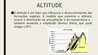 ALTITUDE
■A altitude é um fator que influencia o desenvolvimento das
formações vegetais. À medida que aumenta a altitude,
ocorre a diminuição da precipitação e da temperatura e ,
também aumenta a amplitude térmica diária, que pode
chegar a 35°C.
 