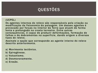 (UCPEL)
Os agentes internos do relevo são responsáveis pela criação ou
modificação da fisionomia da paisagem. Um desses agentes é
provocado por forças no interior da Terra que atuam de forma
lenta e prolongada na crosta terrestre. Entre outras
consequências, é capaz de produzir deformações, formação de
falhas e de dobramentos na superfície, dando origem a diversos
tipos de relevo.
Assinale a opção que corresponde ao agente interno do relevo
descrito anteriormente.
a) Movimento tectônico.
b) Epirogênese.
c) Vulcanismo.
d) Desmoronamento.
e) Erosão.
QUESTÕES
 