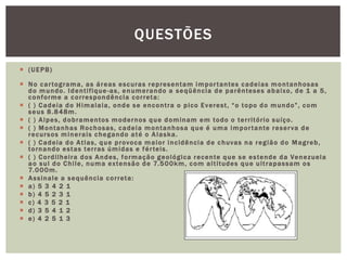  (UEPB)
 No cartograma, as áreas escuras representam importantes cadeias montanhosas
do mundo. Identifique-as, enumerando a seqüência de parênteses abaixo, de 1 a 5,
conforme a correspondência correta:
 ( ) Cadeia do Himalaia, onde se encontra o pico Everest, “o topo do mundo”, com
seus 8.848m.
 ( ) Alpes, dobramentos modernos que dominam em todo o território suíço.
 ( ) Montanhas Rochosas, cadeia montanhosa que é uma importante reserva de
recursos minerais chegando até o Alaska.
 ( ) Cadeia do Atlas, que provoca maior incidência de chuvas na região do Magreb,
tornando estas terras úmidas e férteis.
 ( ) Cordilheira dos Andes, formação geológica recente que se estende da Venezuela
ao sul do Chile, numa extensão de 7.500km, com altitudes que ultrapassam os
7.000m.
 Assinale a sequência correta:
 a) 5 3 4 2 1
 b) 4 5 2 3 1
 c) 4 3 5 2 1
 d) 3 5 4 1 2
 e) 4 2 5 1 3
QUESTÕES
 