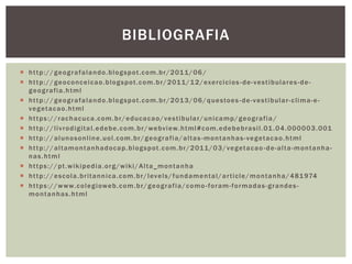  http://geografalando.blogspot.com.br/2011/06 /
 http://geoconceicao.blogspot.com.br/2011/12/exercicios -de-vestibulares-de-
geografia.html
 http://geografalando.blogspot.com.br/2013/06/questoes -de-vestibular-clima-e-
vegetacao.html
 https://rachacuca.com.br/educacao/vestibular/unicamp/geografia /
 http://livrodigital.edebe.com.br/webview.html#com.edebebrasil.01.04.000003.001
 http://alunosonline.uol.com.br/geografia/altas -montanhas-vegetacao.html
 http://altamontanhadocap.blogspot.com.br/2011/03/vegetacao -de-alta-montanha-
nas.html
 https://pt.wikipedia.org/wiki/Alta_montanha
 http://escola.britannica.com.br/levels/fundamental/article/montanha/481974
 https://www.colegioweb.com.br/geografia/como-foram-formadas-grandes-
montanhas.html
BIBLIOGRAFIA
 