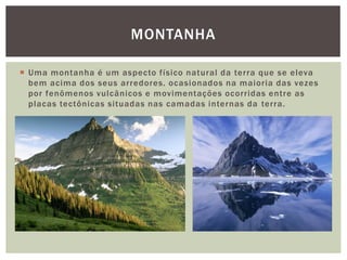  Uma montanha é um aspecto físico natural da terra que se eleva
bem acima dos seus arredores. ocasionados na maioria das vezes
por fenômenos vulcânicos e movimentações ocorridas entre as
placas tectônicas situadas nas camadas internas da terra.
MONTANHA
 