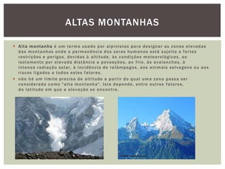  Alta montanha é um termo usado por alpinistas para designar as zonas elevadas
das montanhas onde a permanência dos seres humanos está sujeita a fortes
restrições e perigos, devidas à altitude, às condições meteorológicas, ao
isolamento por elevada distância a povoações, ao frio, às avalanchas, à
intensa radiação solar, à incidência de relâmpagos, aos animais selvagens ou aos
riscos ligados a todos estes fatores .
 não há um limite preciso de altitude a partir do qual uma zona passa ser
considerada como "alta montanha". Isto depende, entre outros fatores,
da latitude em que a elevação se encontra.
ALTAS MONTANHAS
 