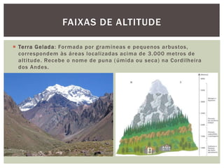 Terra Gelada: Formada por gramíneas e pequenos arbustos,
correspondem às áreas localizadas acima de 3.000 metros de
altitude. Recebe o nome de puna (úmida ou seca) na Cordilheira
dos Andes.
FAIXAS DE ALTITUDE
 