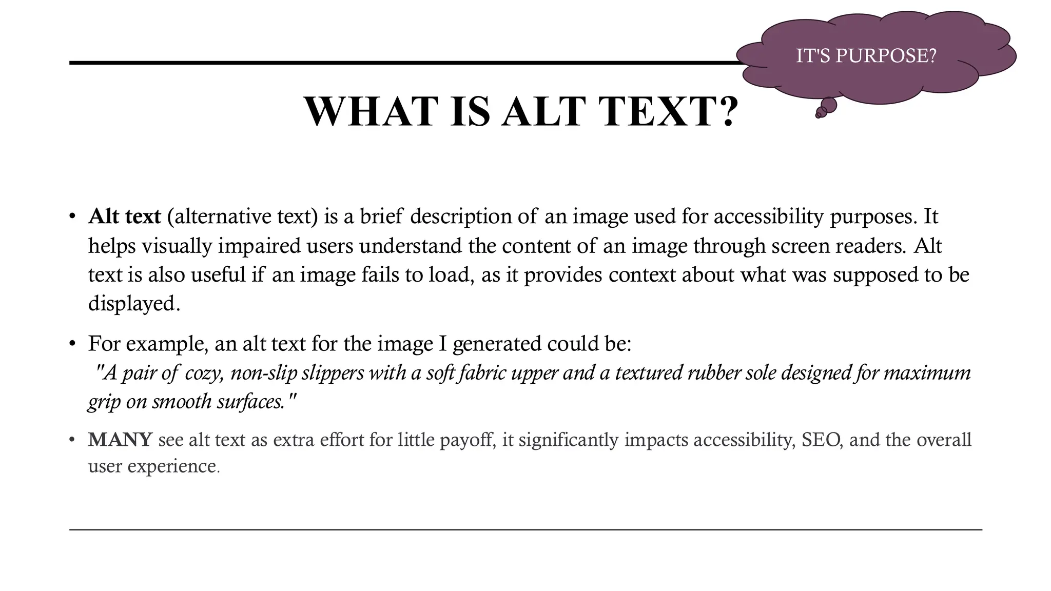 WHAT IS ALT TEXT?
• Alt text (alternative text) is a brief description of an image used for accessibility purposes. It
helps visually impaired users understand the content of an image through screen readers. Alt
text is also useful if an image fails to load, as it provides context about what was supposed to be
displayed.
• For example, an alt text for the image I generated could be:
"A pair of cozy, non-slip slippers with a soft fabric upper and a textured rubber sole designed for maximum
grip on smooth surfaces."
• MANY see alt text as extra effort for little payoff, it significantly impacts accessibility, SEO, and the overall
user experience.
IT'S PURPOSE?
 