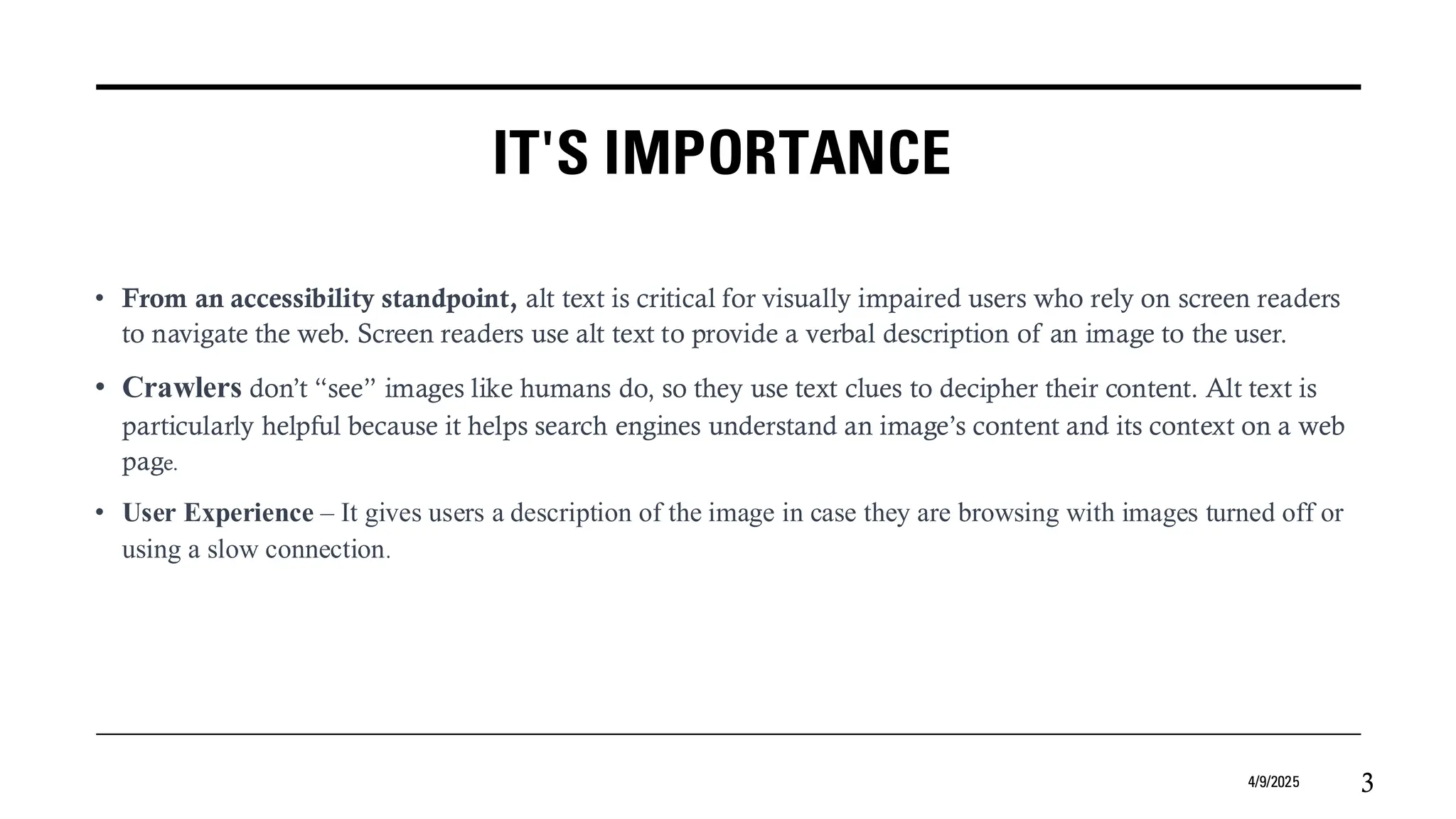 IT'S IMPORTANCE
• From an accessibility standpoint, alt text is critical for visually impaired users who rely on screen readers
to navigate the web. Screen readers use alt text to provide a verbal description of an image to the user.
• Crawlers don’t “see” images like humans do, so they use text clues to decipher their content. Alt text is
particularly helpful because it helps search engines understand an image’s content and its context on a web
page.
• User Experience – It gives users a description of the image in case they are browsing with images turned off or
using a slow connection.
4/9/2025 3
 