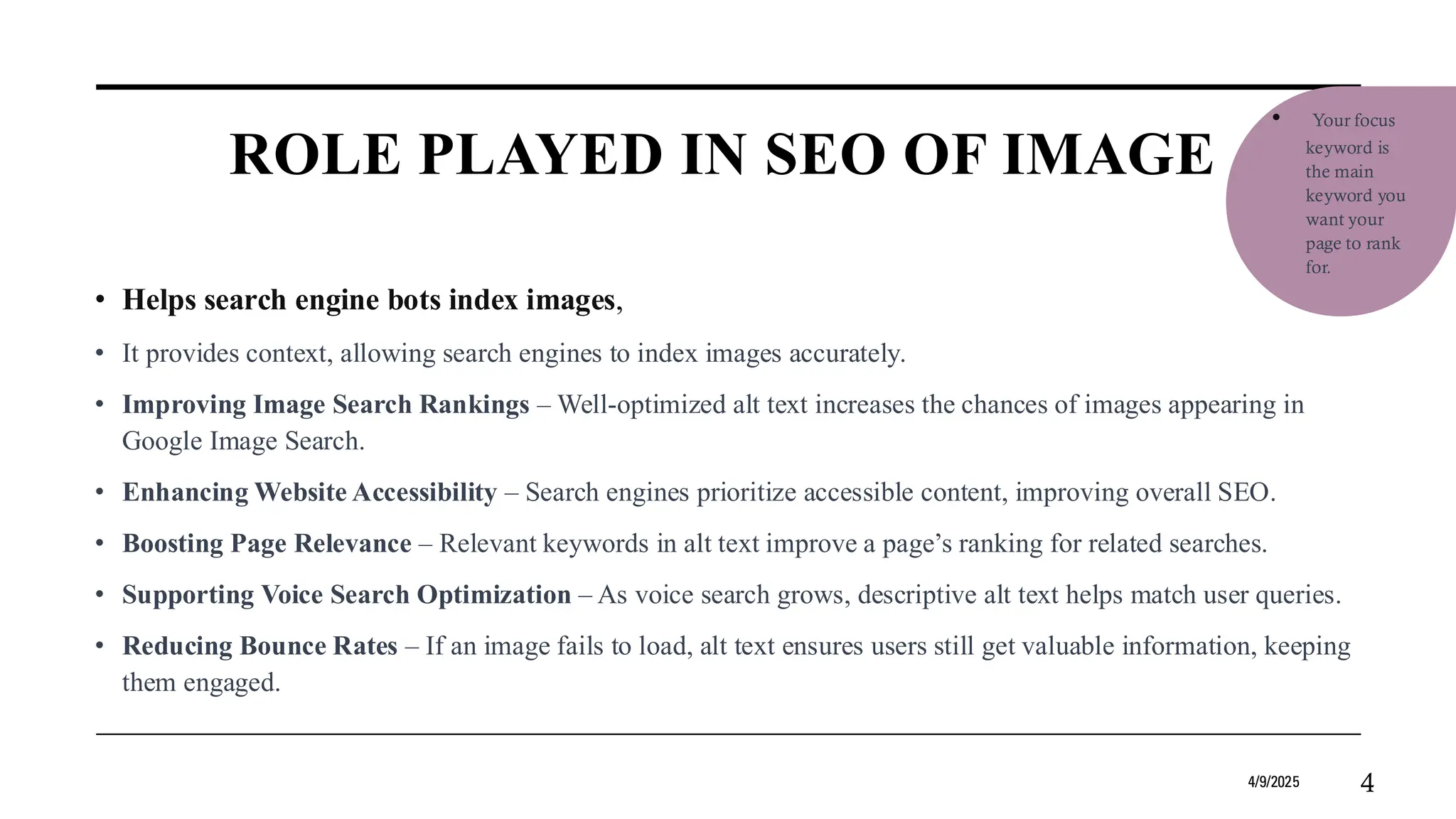 ROLE PLAYED IN SEO OF IMAGE
• Helps search engine bots index images,
• It provides context, allowing search engines to index images accurately.
• Improving Image Search Rankings – Well-optimized alt text increases the chances of images appearing in
Google Image Search.
• Enhancing Website Accessibility – Search engines prioritize accessible content, improving overall SEO.
• Boosting Page Relevance – Relevant keywords in alt text improve a page’s ranking for related searches.
• Supporting Voice Search Optimization – As voice search grows, descriptive alt text helps match user queries.
• Reducing Bounce Rates – If an image fails to load, alt text ensures users still get valuable information, keeping
them engaged.
4/9/2025 4
• Your focus
keyword is
the main
keyword you
want your
page to rank
for.
 