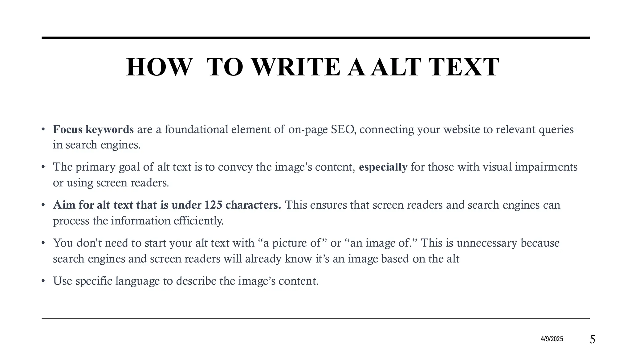 HOW TO WRITE A ALT TEXT
• Focus keywords are a foundational element of on-page SEO, connecting your website to relevant queries
in search engines.
• The primary goal of alt text is to convey the image’s content, especially for those with visual impairments
or using screen readers.
• Aim for alt text that is under 125 characters. This ensures that screen readers and search engines can
process the information efficiently.
• You don’t need to start your alt text with “a picture of” or “an image of.” This is unnecessary because
search engines and screen readers will already know it’s an image based on the alt
• Use specific language to describe the image’s content.
4/9/2025 5
 