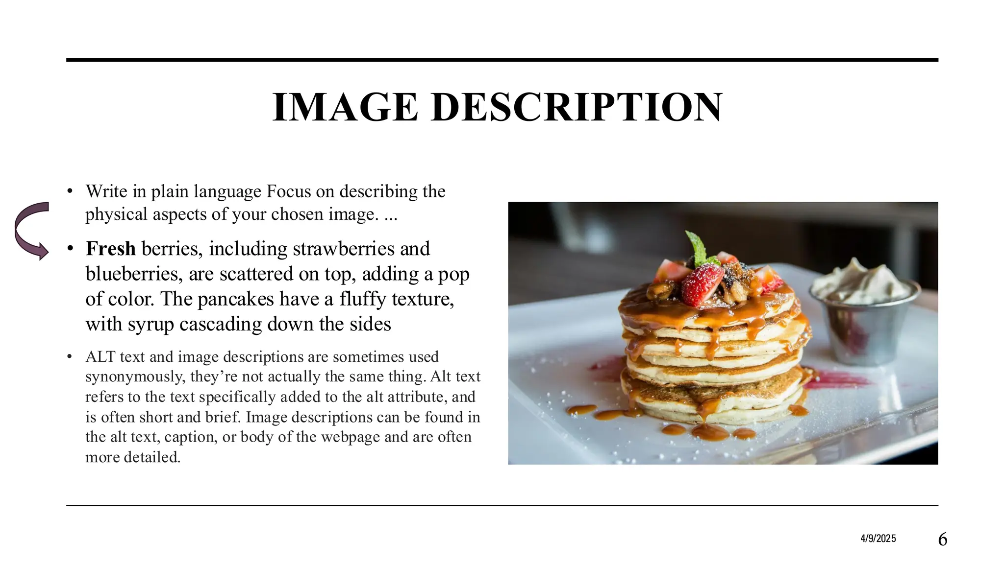 IMAGE DESCRIPTION
• Write in plain language Focus on describing the
physical aspects of your chosen image. ...
• Fresh berries, including strawberries and
blueberries, are scattered on top, adding a pop
of color. The pancakes have a fluffy texture,
with syrup cascading down the sides
• ALT text and image descriptions are sometimes used
synonymously, they’re not actually the same thing. Alt text
refers to the text specifically added to the alt attribute, and
is often short and brief. Image descriptions can be found in
the alt text, caption, or body of the webpage and are often
more detailed.
4/9/2025 6
 