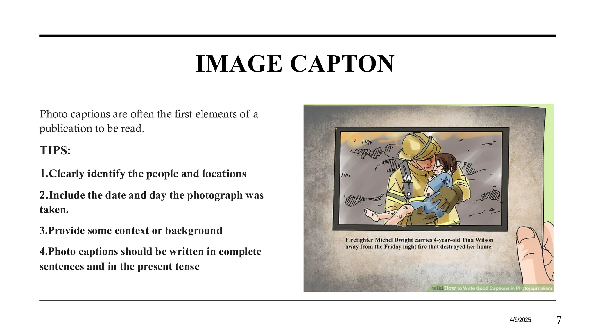 IMAGE CAPTON
Photo captions are often the first elements of a
publication to be read.
TIPS:
1.Clearly identify the people and locations
2.Include the date and day the photograph was
taken.
3.Provide some context or background
4.Photo captions should be written in complete
sentences and in the present tense
4/9/2025 7
 