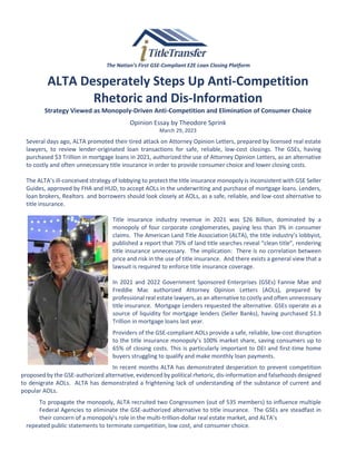 The Nation’s First GSE-Compliant E2E Loan Closing Platform
ALTA Desperately Steps Up Anti-Competition
Rhetoric and Dis-Information
Strategy Viewed as Monopoly-Driven Anti-Competition and Elimination of Consumer Choice
Opinion Essay by Theodore Sprink
March 29, 2023
Several days ago, ALTA promoted their tired attack on Attorney Opinion Letters, prepared by licensed real estate
lawyers, to review lender-originated loan transactions for safe, reliable, low-cost closings. The GSEs, having
purchased $3 Trillion in mortgage loans in 2021, authorized the use of Attorney Opinion Letters, as an alternative
to costly and often unnecessary title insurance in order to provide consumer choice and lower closing costs.
The ALTA’s ill-conceived strategy of lobbying to protect the title insurance monopoly is inconsistent with GSE Seller
Guides, approved by FHA and HUD, to accept AOLs in the underwriting and purchase of mortgage loans. Lenders,
loan brokers, Realtors and borrowers should look closely at AOLs, as a safe, reliable, and low-cost alternative to
title insurance.
Title insurance industry revenue in 2021 was $26 Billion, dominated by a
monopoly of four corporate conglomerates, paying less than 3% in consumer
claims. The American Land Title Association (ALTA), the title industry’s lobbyist,
published a report that 75% of land title searches reveal “clean title”, rendering
title insurance unnecessary. The implication: There is no correlation between
price and risk in the use of title insurance. And there exists a general view that a
lawsuit is required to enforce title insurance coverage.
In 2021 and 2022 Government Sponsored Enterprises (GSEs) Fannie Mae and
Freddie Mac authorized Attorney Opinion Letters (AOLs), prepared by
professional real estate lawyers, as an alternative to costly and often unnecessary
title insurance. Mortgage Lenders requested the alternative. GSEs operate as a
source of liquidity for mortgage lenders (Seller Banks), having purchased $1.3
Trillion in mortgage loans last year.
Providers of the GSE-compliant AOLs provide a safe, reliable, low-cost disruption
to the title insurance monopoly’s 100% market share, saving consumers up to
65% of closing costs. This is particularly important to DEI and first-time home
buyers struggling to qualify and make monthly loan payments.
In recent months ALTA has demonstrated desperation to prevent competition
proposed by the GSE-authorized alternative, evidenced by political rhetoric, dis-information and falsehoods designed
to denigrate AOLs. ALTA has demonstrated a frightening lack of understanding of the substance of current and
popular AOLs.
To propagate the monopoly, ALTA recruited two Congressmen (out of 535 members) to influence multiple
Federal Agencies to eliminate the GSE-authorized alternative to title insurance. The GSEs are steadfast in
their concern of a monopoly’s role in the multi-trillion-dollar real estate market, and ALTA’s
repeated public statements to terminate competition, low cost, and consumer choice.
 