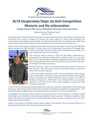 The Nation’s First GSE-Compliant E2E Loan Closing Platform
ALTA Desperately Steps Up Anti-Competition
Rhetoric and Dis-Information
Strategy Viewed as Title Insurance Monopoly’s Elimination of Consumer Choice
Opinion Essay by Theodore Sprink
March 29, 2023
Several days ago, ALTA promoted their tired attack on Attorney Opinion Letters, alternatives to costly and often
unnecessary title insurance, prepared by licensed real estate lawyers to review lender-originated loan
transactions for safe, reliable, low-cost closings. The GSEs purchased $3 Trillion in mortgage loans in 2021, have
authorized the use of Attorney Opinion Letters to provide consumer choice and lower closing costs.
ALTA’s ill-conceived strategy of lobbying to protect the title insurance monopoly is inconsistent with GSE Seller
Guides, approved by FFHA and HUD, to accept AOLs in the underwriting and purchase of mortgage loans.
Lenders, loan brokers, Realtors and borrowers should look closely at AOLs, as a
safe, reliable alternative to title insurance.
Title insurance industry revenue in 2021 was $26 Billion, dominated by a
monopoly of four corporate conglomerates, paying less than 3% in consumer
claims. ALTA, representing four corporate conglomerates that control 85% of the
title industry published a report that 75% of land title searches reveal “clean title”,
rendering title insurance unnecessary.
The clear implication: There is no correlation between price and risk in the use of
title insurance. And, there exists a general view that a lawsuit is required to
enforce title insurance coverage.
In 2021 iTitleTransfer introduced an E2E Loan Closing Platform which includes
search, examination, risk scoring, curative, escrow, GSE-compliant AOL, eSigning,
eNotary, eRecording and deed monitoring, saving consumers up to 65% of
traditional closing costs. iTitleTransfer’s Loan Closing Platform is particularly
important to DEI and first-time home buyers struggling to qualify and make
monthly loan payments.
In recent months ALTA has demonstrated desperation to prevent competition proposed by the GSE-authorized
alternative, evidenced by political rhetoric, dis-information and falsehoods designed to denigrate AOLs. ALTA
has demonstrated a frightening lack of understanding of the substance of current and popular AOLs.
To propagate the monopoly, ALTA recruited two Congressmen (out of 535 members) to influence multiple
Federal Agencies to eliminate the GSE-authorized alternative to title insurance. The GSEs are steadfast in their
decision to provide consumer choice of a closing alternative to title insurance monopoly’s role in the multi-
trillion-dollar real estate market.
Lenders, loan brokers and Realtors should closely evaluate iTitleTransfer’s E2E Loan Closing Platform as a
significant benefit to their seller, borrower, and investor clients.
Theodore Sprink, Founder and Managing Director 866-494-3727 tsprink@iTitleTransfer.com
www.iTitleTransfer.com
 
