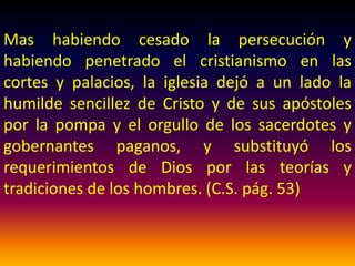 Poco a poco, primero solapadamente y a hurtadillas, y
después con más desembozo, conforme iba cobrando
fuerza y dominio sobre los espíritus de los hombres,
"el misterio de iniquidad" hizo progresar su obra
engañosa y blasfema. De un modo casi imperceptible
las costumbres del paganismo penetraron en la iglesia
cristiana. El espíritu de avenencia y de transacción fue
coartado por algún tiempo por las terribles
persecuciones que sufriera la iglesia bajo el régimen
del paganismo. (C.S. pág. 53)
 