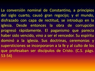 Mas habiendo cesado la persecución y
habiendo penetrado el cristianismo en las
cortes y palacios, la iglesia dejó a un lado la
humilde sencillez de Cristo y de sus apóstoles
por la pompa y el orgullo de los sacerdotes y
gobernantes paganos, y substituyó los
requerimientos de Dios por las teorías y
tradiciones de los hombres. (C.S. pág. 53)
 