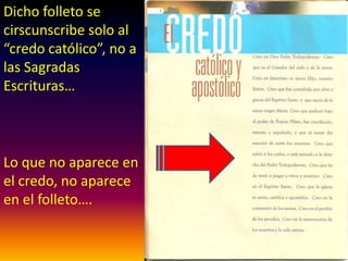 Dicho folleto se
circunscribe solo al
“credo católico”, no a
las Sagradas
Escrituras…
Lo que no aparece en
el credo, no aparece
en el folleto….
 
