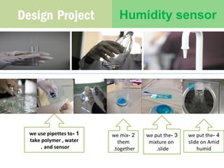 Design Project Humidity sensor 
we use pipettes to - 1 
take polymer , water 
. and sensor 
we mix - 2 
them 
.together 
we put the - 3 
mixture on 
.slide 
we put the - 4 
slide on Amid 
humid 
 