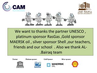 We want to thanks the partner UNESCO , 
platinum sponsor RasGas ,Gold sponsor 
MAERSK oil , silver sponsor Shell ,our teachers, 
friends and our school . Also we thank AL- 
.Bairaq team 
