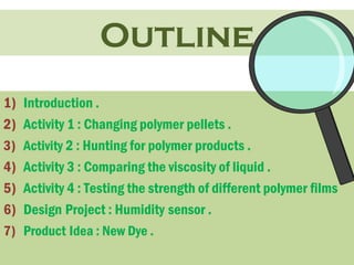 Outline 
1) Introduction . 
2) Activity 1 : Changing polymer pellets . 
3) Activity 2 : Hunting for polymer products . 
4) Activity 3 : Comparing the viscosity of liquid . 
5) Activity 4 : Testing the strength of different polymer films 
6) Design Project : Humidity sensor . 
7) Product Idea : New Dye . 
 