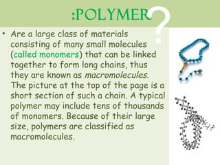 ? 
:Polymer 
• Are a large class of materials 
consisting of many small molecules 
(called monomers) that can be linked 
together to form long chains, thus 
they are known as macromolecules. 
The picture at the top of the page is a 
short section of such a chain. A typical 
polymer may include tens of thousands 
of monomers. Because of their large 
size, polymers are classified as 
macromolecules. 
 