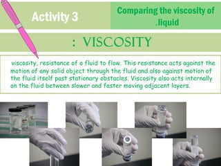 Activity 3 Comparing the viscosity of 
: Viscosity 
.liquid 
viscosity, resistance of a fluid to flow. This resistance acts against the 
motion of any solid object through the fluid and also against motion of 
the fluid itself past stationary obstacles. Viscosity also acts internally 
on the fluid between slower and faster moving adjacent layers. 
 