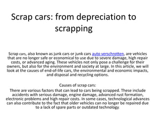 Scrap cars: from depreciation to
scrapping
Scrap cars, also known as junk cars or junk cars auto verschrotten, are vehicles
that are no longer safe or economical to use due to severe damage, high repair
costs, or advanced aging. These vehicles not only pose a challenge for their
owners, but also for the environment and society at large. In this article, we will
look at the causes of end-of-life cars, the environmental and economic impacts,
and disposal and recycling options.
Causes of scrap cars:
There are various factors that can lead to cars being scrapped. These include
accidents with serious damage, engine damage, advanced rust formation,
electronic problems and high repair costs. In some cases, technological advances
can also contribute to the fact that older vehicles can no longer be repaired due
to a lack of spare parts or outdated technology.
 