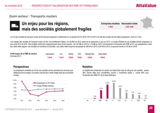 20COPYRIGHT ALTAVALUE 2015 | www.altavalue.fr | Janvier 2015
1er trimestre 2015 PERSPECTIVES ET VALORISATION DES PME–ETI FRANÇAISES
Zoom secteur : Transports routiers
Un enjeu pour les régions,
mais des sociétés globalement fragiles
Entreprises étudiées Valorisation totale
1 955 3.62 md€
0,0%
2,0%
4,0%
6,0%
8,0%
10,0%
2011 2012 2013 2014 2015 2016
progression du CA moyen
marge d'Ebitda médiane
1,0%
13,0%
21,6%
24,3%
16,4%
9,4%
7,2%
5,5%
1,6%
AA A BBB BB B CCC CC C DDD DD
Le CA des sociétés de transport routier de fret devrait progresser modérément sur la période 2014 à 2016. 2012 et 2013 ont été des années de très faible progression, (2,6% et 1,5%).
Les marges des sociétés de transport routier de fret, structurellement faibles, ont souffert en 2012 avant de se reprendre un peu en 2013. La marge d'Ebitda de ces sociétés devrait progresser un
peu entre 2014 et 2016. Ces sociétés renforcent progressivement leurs fonds propres : de 0,97 M€ en 2010 à 1,19 M€ en 2016. Contrairement à l'ensemble des PME et ETI, qui, globalement voient
leur dette nette stagner, ces sociétés ont tendance à s'endetter. Leur dette nette moyenne est passée de 290 k€ en 2010 à 344 k€ en 2013, et pourrait monter à 410 k€ en 2016.
Profil moyen de la PME du secteur
Données 2013
La fragilité des entreprises du secteur se traduit bien dans le rating de ces sociétés : seules
36% d'entre elles sont considérées comme « investment grade » contre 60% pour
l'ensemble des PME-ETI de la base AltaValue.
Notation
La progression modérée du CA de ces sociétés ne leur permettra de remonter que
faiblement leurs marges. Ce secteur devrait donc rester fragile dans les prochaines
années.
Perspectives
Valorisation C.A. Ebitda Ebit Résultat Net Dette Nette
2,9m€ 7,5m€ 335k€ 134k€ 120k€ 344k€
 