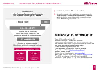 4
< 1.5M€ (89%) > 1.5M€
1 million d’entreprises françaises publient leurs comptes
Nous ne retenons que celles ayant un C.A. > 1.5M€
140.000 PME-ETI
12.486
PME-ETI
VALORISATION
NEGATIVE
75.000 PME-ETI
Entreprises avec des comparables
Dernière date de clôture inférieure à 18 mois
Publication de l’ensemble des comptes depuis 5 ans
Elimination des valorisations négatives
Elimination des variations de résultats trop importantes
Univers Altavalue
COPYRIGHT ALTAVALUE 2015 | www.altavalue.fr | Janvier 2015
Univers de référence utilisé pour l’étude
44.464
PME-ETI
VALORISATION
POSITIVE
1er trimestre 2015 PERSPECTIVES ET VALORISATION DES PME–ETI FRANÇAISES
BIBLIOGRAPHIE/ WEBOGRAPHIE
Altares : défaillances d’entreprises en 2014
Alternatives Economiques : Les chiffres 2015 – Hors-Série
Artus P, Virard M-P (2015), Croissance zéro – comment éviter le chaos, Fayard
AFIC : activité des acteurs français du capital investissement au 1er semestre 2014
ASF : activité d’affacturage au cours des 9 premiers mois 2014
CGPME : Enquête de conjoncture hiver 2014-2015
Comité de pilotage de la charte Euro-PP : groupe suivi de marché
Banque de France : Webstat : https://webstat.banque-france.fr/
Bloomberg : Indice de marchés
Euronext /Enternext : nouvelles cotations : www.enternext.biz/fr
INSEE : activité, conjoncture, emploi, création d’entreprise : http://www.insee.fr/
PwC / DFCG : Le rendez-vous Priorités du Directeur Financier 2015
Saint-Etienne C. (2015), La France 3,0 – Agir, espérer, réinventer, Odile Jacob
 Par définition du périmètre, les TPE sont exclues de l’analyse
 Les conditions posées en matière de publication des comptes, excluent de
facto les entreprises de moins de 5 ans et « les plus fragiles ». Les résultats
agrégés de notre étude peuvent être considérés comme une borne haute
pour les PME et ETI françaises de plus de 5 ans
 