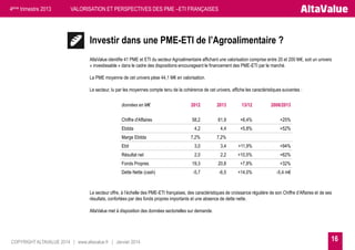4ème trimestre 2013

VALORISATION ET PERSPECTIVES DES PME –ETI FRANÇAISES

Investir dans une PME-ETI de l’Agroalimentaire ?
AltaValue identifie 41 PME et ETI du secteur Agroalimentaire affichant une valorisation comprise entre 20 et 200 M€, soit un univers
« investissable » dans le cadre des dispositions encourageant le financement des PME-ETI par le marché.
La PME moyenne de cet univers pèse 44,1 M€ en valorisation.
Le secteur, lu par les moyennes compte tenu de la cohérence de cet univers, affiche les caractéristiques suivantes :
données en M€

2012

2013

13/12

2008/2013

Chiffre d'Affaires

58,2

61,9

+6,4%

+25%

4,2

4,4

+5,8%

+52%

7,2%

7,2%

Ebit

3,0

3,4

+11,9%

+94%

Résultat net

2,0

2,2

+10,5%

+62%

Fonds Propres

19,3

20,8

+7,8%

+32%

Dette Nette (cash)

-5,7

-6,5

+14,0%

-5,4 m€

Ebitda
Marge Ebitda

Le secteur offre, à l’échelle des PME-ETI françaises, des caractéristiques de croissance régulière de son Chiffre d’Affaires et de ses
résultats, confortées par des fonds propres importants et une absence de dette nette.
AltaValue met à disposition des données sectorielles sur demande.

COPYRIGHT ALTAVALUE 2014 | www.altavalue.fr | Janvier 2014

16

 