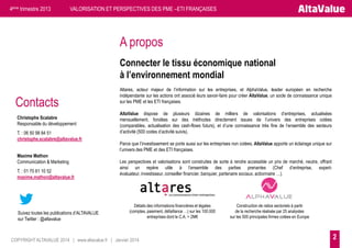 4ème trimestre 2013

VALORISATION ET PERSPECTIVES DES PME –ETI FRANÇAISES

A propos
Connecter le tissu économique national
à l’environnement mondial

Contacts
Christophe Scalabre
Responsable du développement
T. : 06 50 98 84 51
christophe.scalabre@altavalue.fr
Maxime Mathon
Communication & Marketing
T. : 01 70 61 10 52
maxime.mathon@altavalue.fr

Suivez toutes les publications d’ALTAVALUE
sur Twitter : @altavalue

Altares, acteur majeur de l’information sur les entreprises, et AlphaValue, leader européen en recherche
indépendante sur les actions ont associé leurs savoir-faire pour créer AltaValue, un socle de connaissance unique
sur les PME et les ETI françaises.
AltaValue dispose de plusieurs dizaines de milliers de valorisations d’entreprises, actualisées
mensuellement, fondées sur des méthodes directement issues de l’univers des entreprises cotées
(comparables, actualisation des cash-flows futurs), et d’une connaissance très fine de l’ensemble des secteurs
d’activité (500 codes d’activité suivis).
Parce que l’investissement se porte aussi sur les entreprises non cotées, AltaValue apporte un éclairage unique sur
l’univers des PME et des ETI françaises.
Les perspectives et valorisations sont construites de sorte à rendre accessible un prix de marché, neutre, offrant
ainsi un repère utile à l’ensemble des parties prenantes (Chef d’entreprise, expertévaluateur, investisseur, conseiller financier, banquier, partenaire sociaux, actionnaire …).

Détails des informations financières et légales
(comptes, paiement, défaillance …) sur les 100.000
entreprises dont le C.A. > 2M€

COPYRIGHT ALTAVALUE 2014 | www.altavalue.fr | Janvier 2014

Construction de ratios sectoriels à partir
de la recherche réalisée par 25 analystes
sur les 500 principales firmes cotées en Europe

2

 