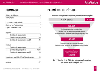 4ème trimestre 2013

VALORISATION ET PERSPECTIVES DES PME –ETI FRANÇAISES

SOMMAIRE

PÉRIMÈTRE DE L’ÉTUDE

Univers de référence
Avant propos

4
5

1 million d’entreprises françaises publient leurs comptes

< 2M€ (89%)
CA / Ebitda / Fonds propres
Zoom sur les Fonds propres
Capex / Dette nette / BFR
Régions
Evolution de la valorisation
Evolution des perspectives
Evolution de la valorisation des ETI

Secteurs
Evolution de la valorisation
Evolution des perspectives
Evolution de la valorisation des ETI

6
7
8

9
10
11

12
13,14
15

> 2M€

100.000
Entreprise avec des comparables
Dernière date de cloture inférieure à 18 mois
Publications de l’ensemble des comptes depuis 5 ans
…

60.000
Elimination des valorisations négatives
Elimination des variations de résultats trop importantes
…
Univers de référence
utilisé pour l’étude

48.398
Investir dans une PME-ETI de l'Agroalimentaire
Annexes

16
17

COPYRIGHT ALTAVALUE 2014 | www.altavalue.fr | Janvier 2014

Au 1er Janvier 2014, 78% des entreprises françaises
ont publié leurs comptes 2012

3

 
