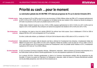 4ème trimestre 2013

VALORISATION ET PERSPECTIVES DES PME –ETI FRANÇAISES

Priorité au cash …pour le moment
La valorisation globale des 48 398 PME / ETI retenues progresse de 3% sur le dernier trimestre 2013.
Probable reprise
en 2014

Après une baisse de 4,2% en 2009 au plus fort de la crise économique, le Chiffre d’Affaires médian des PME et ETI a progressé significativement
en 2010 (+5,3%) et 2011 (+6,9%). En 2012, la progression du CA médian est bien plus modeste (+2,8%), tendance qui devrait se prolonger en
2013 selon nos prévisions (+2,4%) avant une probable reprise en 2014 (+4,7%).
L’Ebitda médian, fortement impacté par la crise (-10,9% en 2009), progresse significativement en 2012 (+12,9%) et en 2011 (+4,8%) avant de
stagner en 2012 (+0,6% seulement). Nous anticipons une reprise de la progression des résultats en 2013 (+4,8%) et en 2014 (+7,6%).

Des fondamentaux
renforcés

Les entreprises n’ont cessé au long de la période 2009-2012 de renforcer leurs fonds propres. Ceux-ci s’établissaient à 728 k€ en 2008 et
atteignent 955 k€ en 2012, soit une progression de 31% sur la période.
De même, la dette nette médiane, qui s’établissait à -43 k€ (soit 43 k€ de trésorerie nette) en 2008, atteint en 2012 un montant de -111 k€.

L’investissement
en panne

Cette amélioration de la situation nette de trésorerie s’est faite au détriment de l’investissement des entreprises. L’investissement médian des
PME/ETI est passé de 40,1 k€ en 2008 à 37,5 k€ en 2012. Rapporté à l’Ebitda des sociétés, le ratio est passé de 14,4% en 2008 à 12,6% en
2012. Nous anticipons pour 2013 la poursuite de la décrue de l’investissement, avant une probable reprise modérée en 2014. L’investissement
représente en 2012 moins de 1% du Chiffre d’Affaires.

De fortes disparités
sectorielles

En 2012, les secteurs Commerce et réparation véhicules , Hébergement, restauration , débits de boissons et Commerce inter-entreprises ont vu
leur Ebitda baisser, tandis que Santé et Industrie agroalimentaire ont connu des progressions supérieures à 5% de leurs résultats.
Sur la période 2012-2014, l’Industrie agroalimentaire, la Santé et le Commerce inter-entreprises semblent offrir les perspectives les plus
favorables. A l’inverse, les secteurs de l’Agriculture, de l’Hébergement, restauration, débits de boissons et l’Industrie Manufacturière semblent
avoir les plus faibles perspectives, avec moins de 2% de croissance par an.

COPYRIGHT ALTAVALUE 2014 | www.altavalue.fr | Janvier 2014

5

 