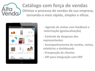 - Controle de despesas dos
representantes
- Acompanhamento de vendas, metas,
relatórios e dashboards
- Prospecção de clientes
- API para integração com ERP
- Agenda de visitas com feedback e
roteirização (geolocalização)
Catálogo com força de vendas
Otimize o processo de vendas da sua empresa,
tornando-o mais rápido, simples e eficaz.
 