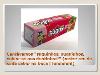 Cantávamos "suguinhos, suguinhos, colam-se aos dentinhos!" (meter um de cada sabor na boca ! hmmmm!) 