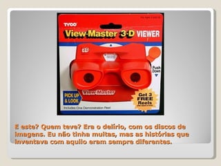 E este? Quem teve? Era o delírio, com os discos de imagens. Eu não tinha muitas, mas as histórias que inventava com aquilo eram sempre diferentes. 