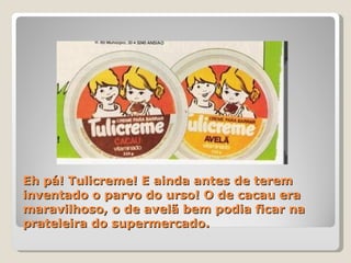Eh pá! Tulicreme! E ainda antes de terem inventado o parvo do urso! O de cacau era maravilhoso, o de avelã bem podia ficar na prateleira do supermercado. 