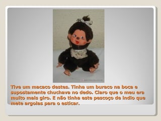 Tive um macaco destes. Tinha um buraco na boca e supostamente chuchava no dedo. Claro que o meu era muito mais giro. E não tinha este pescoço de indio que mete argolas para o esticar. 