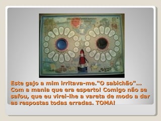 Este gajo a mim irritava-me."O sabichão"... Com a mania que era esperto! Comigo não se safou, que eu virei-lhe a vareta de modo a dar as respostas todas erradas. TOMA! 