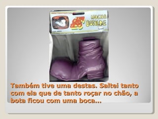 Também tive uma destas. Saltei tanto com ela que de tanto roçar no chão, a bota ficou com uma boca... 