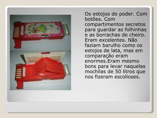 Os estojos do poder. Com botões. Com compartimentos secretos para guardar as folhinhas e as borrachas de cheiro. Eram excelentes. Não faziam barulho como os estojos de lata, mas em comparação eram enormes.Eram mesmo bons para levar naquelas mochilas de 50 litros que nos fizeram escolioses. 