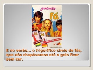 E no verão... o frigorífico cheio de fás, que nós chupávamos até o gelo ficar sem cor. 