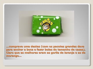 ...comprava uma destas (com os pacotes grandes dava para encher a boca e fazer bolas do tamanho de casas). Claro que as melhores eram as gorila de laranja e as de morango...  