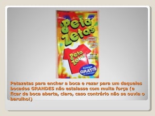 Petazetas para encher a boca e rezar para um daqueles bocados GRANDES não estalasse com muita força (e ficar de boca aberta, claro, caso contrário não se ouvia o barulho!)  