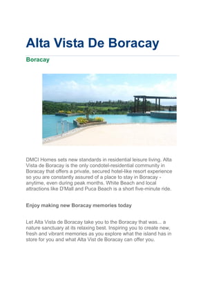 Alta Vista De Boracay
Boracay




DMCI Homes sets new standards in residential leisure living. Alta
Vista de Boracay is the only condotel-residential community in
Boracay that offers a private, secured hotel-like resort experience
so you are constantly assured of a place to stay in Boracay -
anytime, even during peak months. White Beach and local
attractions like D'Mall and Puca Beach is a short five-minute ride.


Enjoy making new Boracay memories today


Let Alta Vista de Boracay take you to the Boracay that was... a
nature sanctuary at its relaxing best. Inspiring you to create new,
fresh and vibrant memories as you explore what the island has in
store for you and what Alta Vist de Boracay can offer you.
 